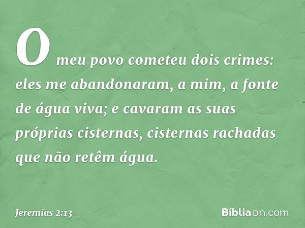 "O meu povo cometeu dois crimes:
eles me abandonaram,
a mim, a fonte de água viva;
e cavaram as suas próprias cisternas,
cisternas rachadas
que não retêm água. 