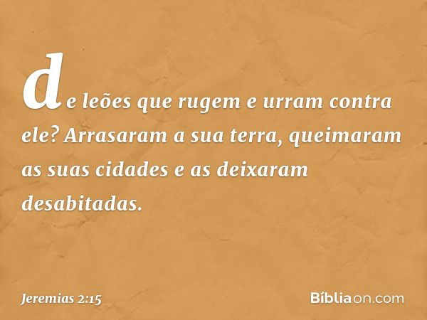 de leões que rugem e urram contra ele?
Arrasaram a sua terra,
queimaram as suas cidades
e as deixaram desabitadas. -- Jeremias 2:15