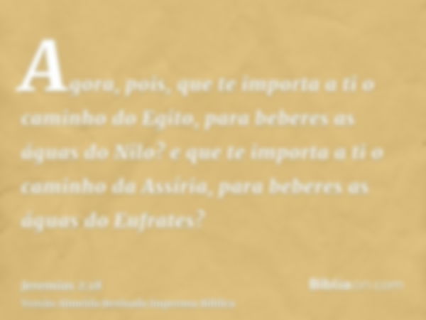 Agora, pois, que te importa a ti o caminho do Egito, para beberes as águas do Nilo? e que te importa a ti o caminho da Assíria, para beberes as águas do Eufrate