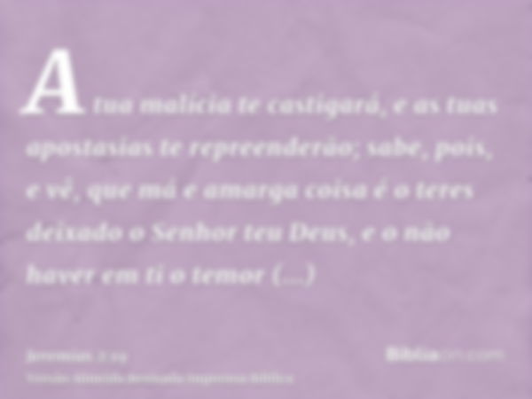 A tua malícia te castigará, e as tuas apostasias te repreenderão; sabe, pois, e vê, que má e amarga coisa é o teres deixado o Senhor teu Deus, e o não haver em 