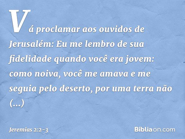 "Vá proclamar aos ouvidos de Jerusalém:
"Eu me lembro de sua fidelidade
quando você era jovem:
como noiva, você me amava
e me seguia pelo deserto,
por uma terra