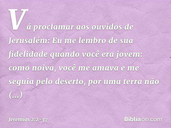 "Vá proclamar aos ouvidos de Jerusalém:
"Eu me lembro de sua fidelidade
quando você era jovem:
como noiva, você me amava
e me seguia pelo deserto,
por uma terra