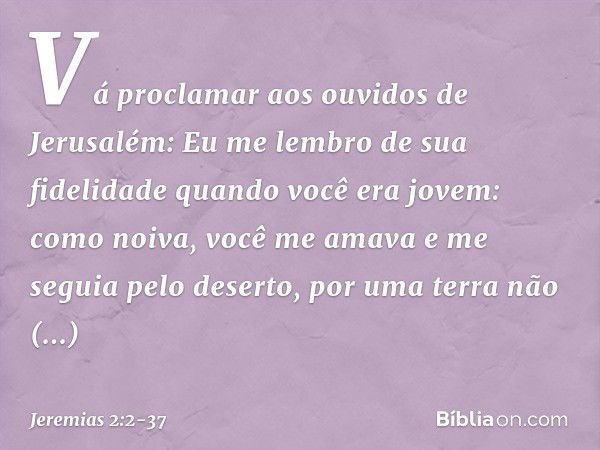 "Vá proclamar aos ouvidos de Jerusalém:
"Eu me lembro de sua fidelidade
quando você era jovem:
como noiva, você me amava
e me seguia pelo deserto,
por uma terra