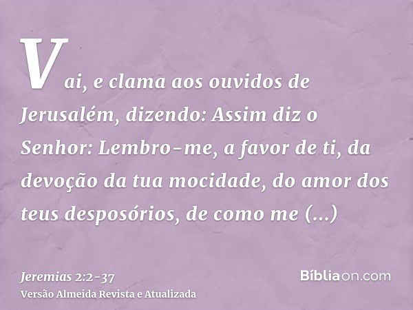 Vai, e clama aos ouvidos de Jerusalém, dizendo: Assim diz o Senhor: Lembro-me, a favor de ti, da devoção da tua mocidade, do amor dos teus desposórios, de como 