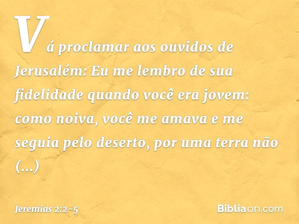 "Vá proclamar aos ouvidos de Jerusalém:
"Eu me lembro de sua fidelidade
quando você era jovem:
como noiva, você me amava
e me seguia pelo deserto,
por uma terra