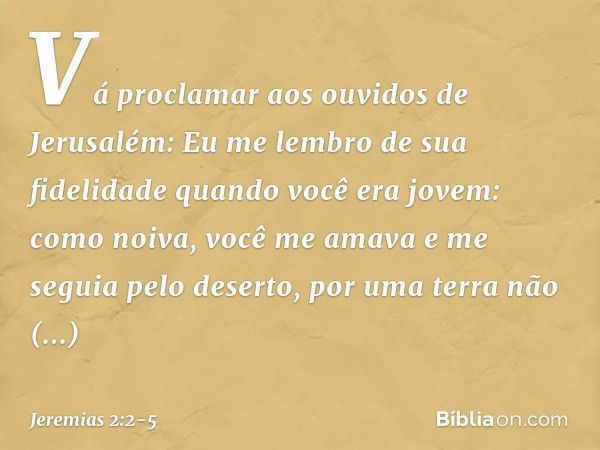 "Vá proclamar aos ouvidos de Jerusalém:
"Eu me lembro de sua fidelidade
quando você era jovem:
como noiva, você me amava
e me seguia pelo deserto,
por uma terra