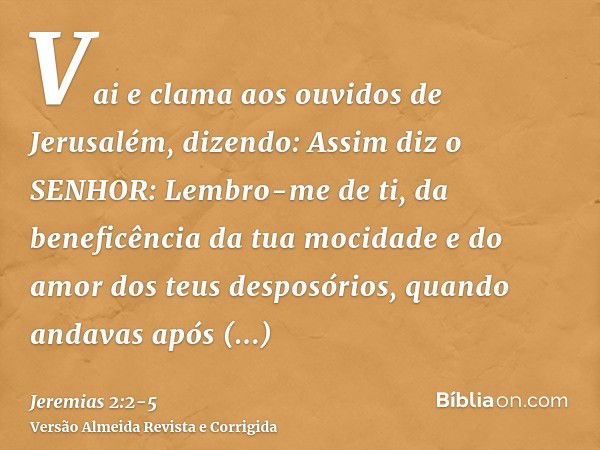 Vai e clama aos ouvidos de Jerusalém, dizendo: Assim diz o SENHOR: Lembro-me de ti, da beneficência da tua mocidade e do amor dos teus desposórios, quando andav