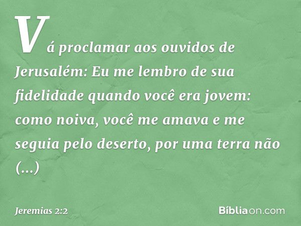 "Vá proclamar aos ouvidos de Jerusalém:
"Eu me lembro de sua fidelidade
quando você era jovem:
como noiva, você me amava
e me seguia pelo deserto,
por uma terra