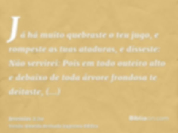 Já há muito quebraste o teu jugo, e rompeste as tuas ataduras, e disseste: Não servirei: Pois em todo outeiro alto e debaixo de toda árvore frondosa te deitaste