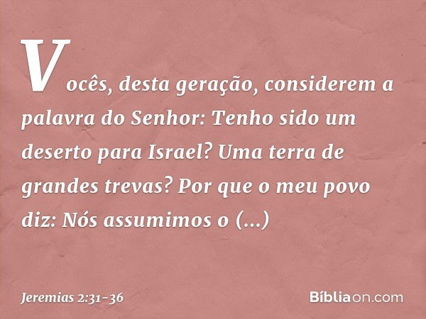 "Vocês, desta geração,
considerem a palavra do Senhor:
"Tenho sido um deserto para Israel?
Uma terra de grandes trevas?
Por que o meu povo diz:
'Nós assumimos o