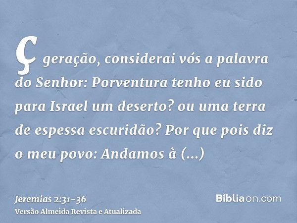 ç geração, considerai vós a palavra do Senhor: Porventura tenho eu sido para Israel um deserto? ou uma terra de espessa escuridão? Por que pois diz o meu povo: 