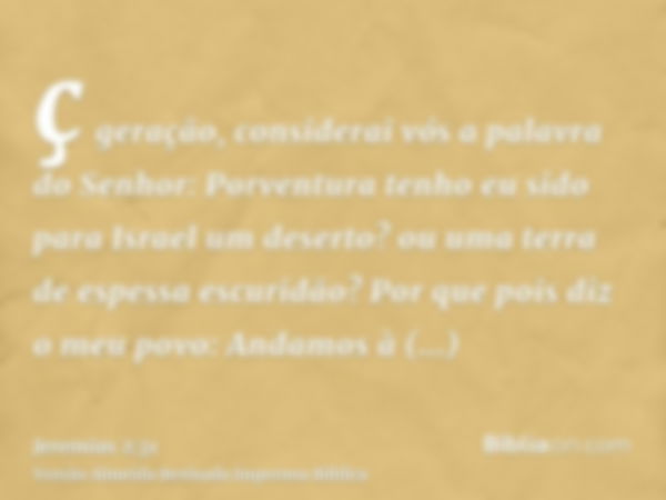 ç geração, considerai vós a palavra do Senhor: Porventura tenho eu sido para Israel um deserto? ou uma terra de espessa escuridão? Por que pois diz o meu povo: 