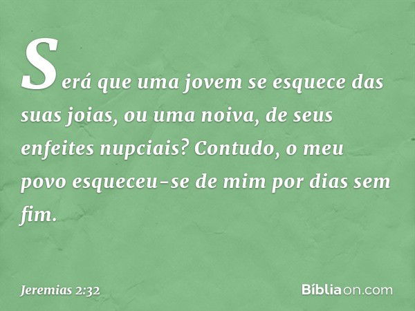 Será que uma jovem
se esquece das suas joias,
ou uma noiva, de seus enfeites nupciais?
Contudo, o meu povo
esqueceu-se de mim
por dias sem fim. -- Jeremias 2:32