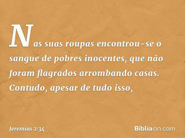 Nas suas roupas encontrou-se
o sangue de pobres inocentes,
que não foram flagrados
arrombando casas.
Contudo, apesar de tudo isso, -- Jeremias 2:34