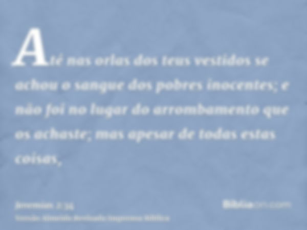 Até nas orlas dos teus vestidos se achou o sangue dos pobres inocentes; e não foi no lugar do arrombamento que os achaste; mas apesar de todas estas coisas,