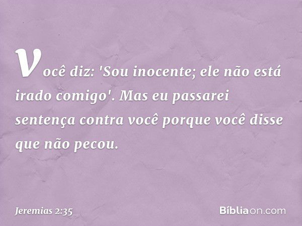 você diz: 'Sou inocente;
ele não está irado comigo'.
Mas eu passarei sentença contra você
porque você disse que não pecou. -- Jeremias 2:35