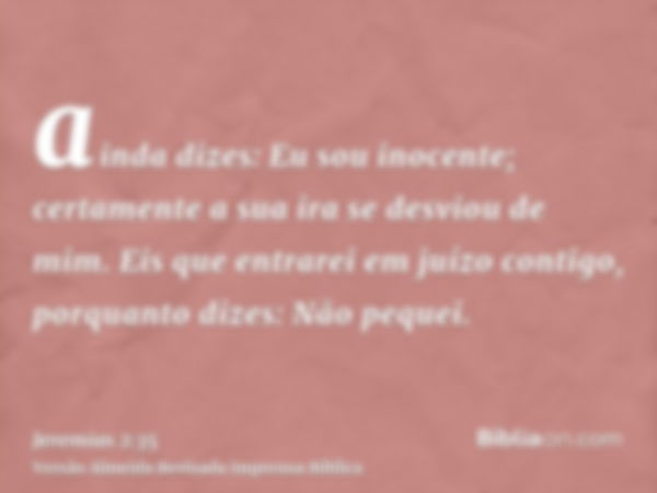 ainda dizes: Eu sou inocente; certamente a sua ira se desviou de mim. Eis que entrarei em juízo contigo, porquanto dizes: Não pequei.