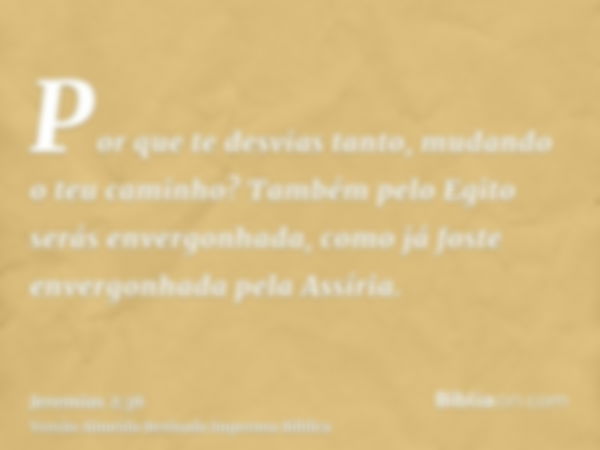 Por que te desvias tanto, mudando o teu caminho? Também pelo Egito serás envergonhada, como já foste envergonhada pela Assíria.