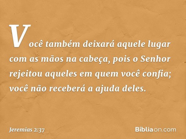 Você também deixará aquele lugar
com as mãos na cabeça,
pois o Senhor rejeitou
aqueles em quem você confia;
você não receberá a ajuda deles. -- Jeremias 2:37