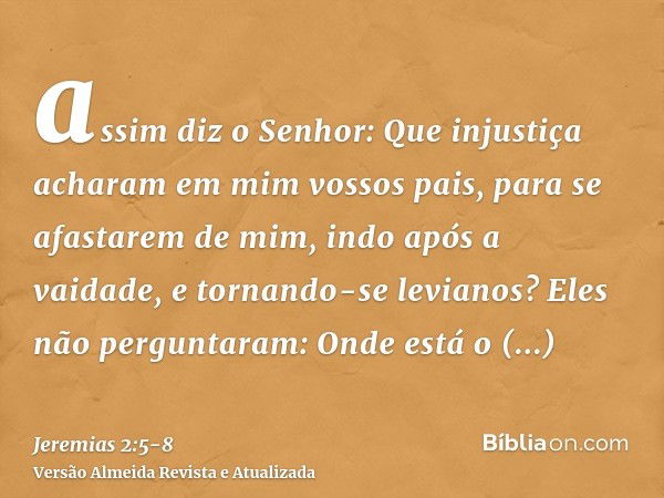 assim diz o Senhor: Que injustiça acharam em mim vossos pais, para se afastarem de mim, indo após a vaidade, e tornando-se levianos?Eles não perguntaram: Onde e