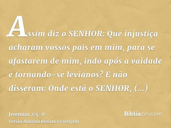 Assim diz o SENHOR: Que injustiça acharam vossos pais em mim, para se afastarem de mim, indo após a vaidade e tornando-se levianos?E não disseram: Onde está o S