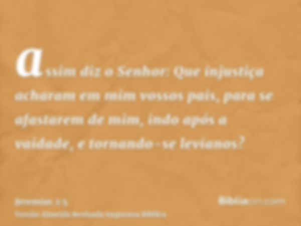 assim diz o Senhor: Que injustiça acharam em mim vossos pais, para se afastarem de mim, indo após a vaidade, e tornando-se levianos?