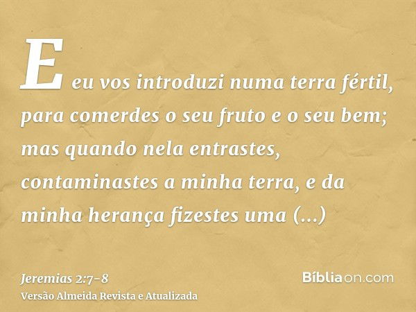 E eu vos introduzi numa terra fértil, para comerdes o seu fruto e o seu bem; mas quando nela entrastes, contaminastes a minha terra, e da minha herança fizestes