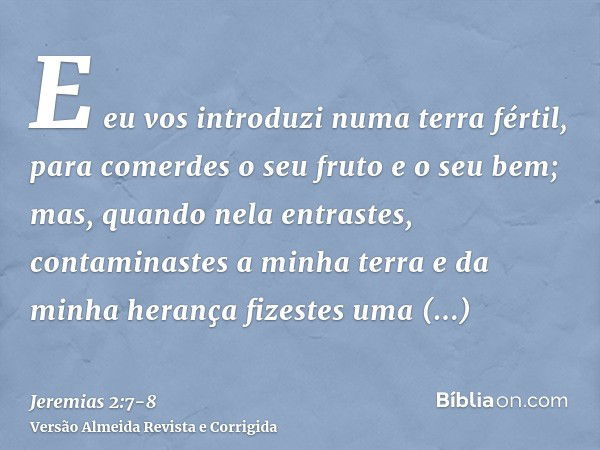 E eu vos introduzi numa terra fértil, para comerdes o seu fruto e o seu bem; mas, quando nela entrastes, contaminastes a minha terra e da minha herança fizestes