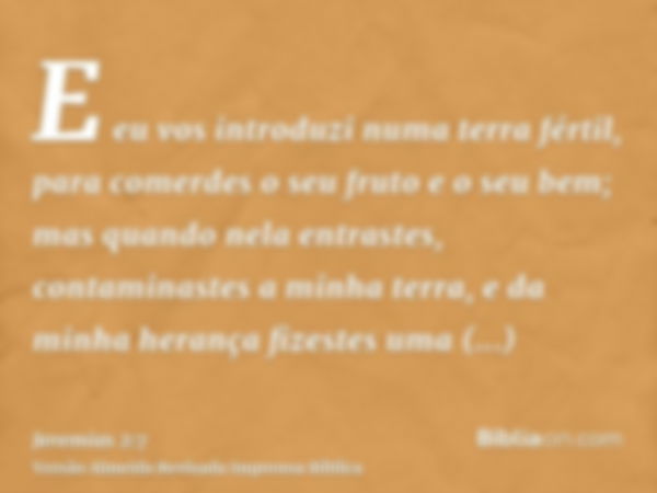 E eu vos introduzi numa terra fértil, para comerdes o seu fruto e o seu bem; mas quando nela entrastes, contaminastes a minha terra, e da minha herança fizestes