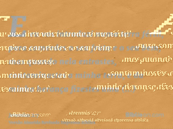 E eu vos introduzi numa terra fértil, para comerdes o seu fruto e o seu bem; mas quando nela entrastes, contaminastes a minha terra, e da minha herança fizestes