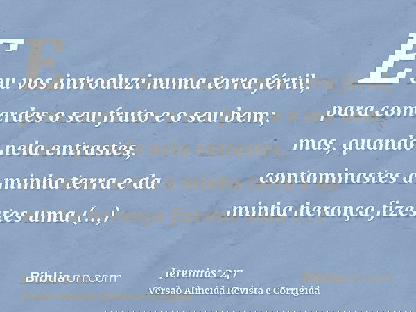 E eu vos introduzi numa terra fértil, para comerdes o seu fruto e o seu bem; mas, quando nela entrastes, contaminastes a minha terra e da minha herança fizestes