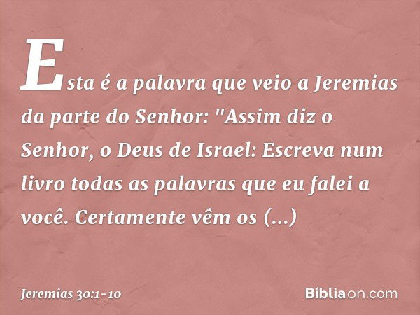 Esta é a palavra que veio a Jeremias da parte do Senhor: "Assim diz o Senhor, o Deus de Israel: Escreva num livro todas as palavras que eu falei a você. Certame