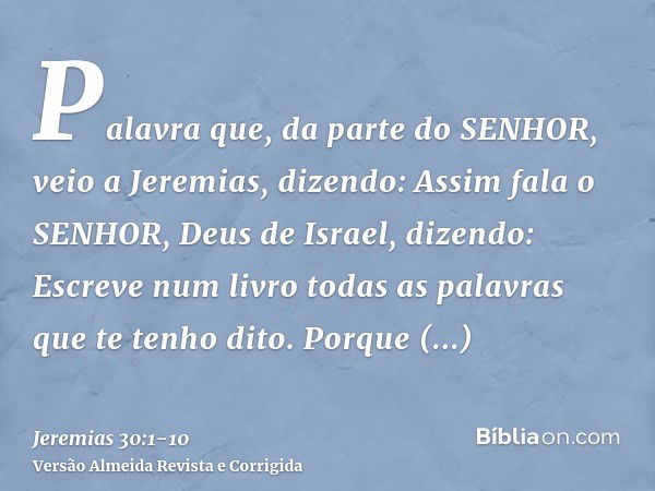 Palavra que, da parte do SENHOR, veio a Jeremias, dizendo:Assim fala o SENHOR, Deus de Israel, dizendo: Escreve num livro todas as palavras que te tenho dito.Po