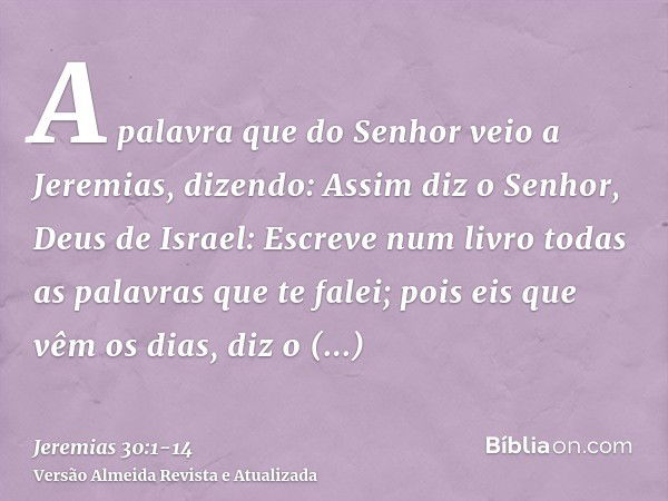 A palavra que do Senhor veio a Jeremias, dizendo:Assim diz o Senhor, Deus de Israel: Escreve num livro todas as palavras que te falei;pois eis que vêm os dias, 