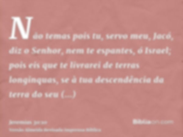 Não temas pois tu, servo meu, Jacó, diz o Senhor, nem te espantes, ó Israel; pois eis que te livrarei de terras longinquas, se à tua descendência da terra do se