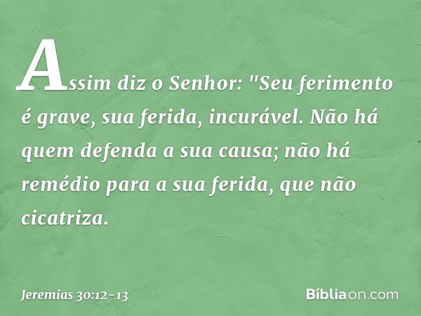 Assim diz o Senhor:
"Seu ferimento é grave,
sua ferida, incurável. Não há quem defenda a sua causa;
não há remédio para a sua ferida,
que não cicatriza. -- Jere