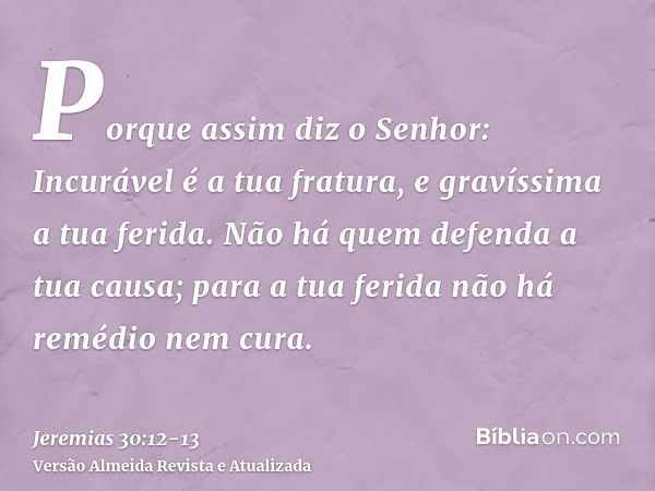 Porque assim diz o Senhor: Incurável é a tua fratura, e gravíssima a tua ferida.Não há quem defenda a tua causa; para a tua ferida não há remédio nem cura.