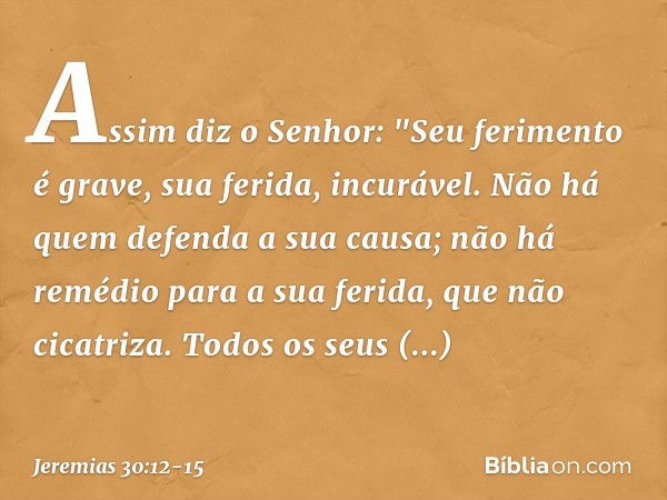 Assim diz o Senhor:
"Seu ferimento é grave,
sua ferida, incurável. Não há quem defenda a sua causa;
não há remédio para a sua ferida,
que não cicatriza. Todos o