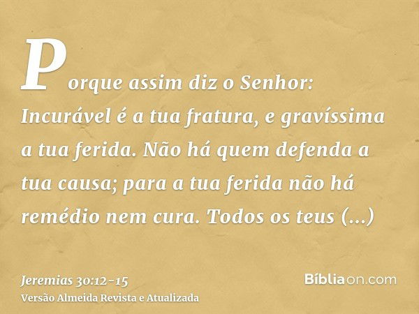 Porque assim diz o Senhor: Incurável é a tua fratura, e gravíssima a tua ferida.Não há quem defenda a tua causa; para a tua ferida não há remédio nem cura.Todos