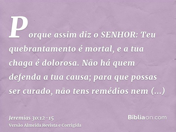 Porque assim diz o SENHOR: Teu quebrantamento é mortal, e a tua chaga é dolorosa.Não há quem defenda a tua causa; para que possas ser curado, não tens remédios 