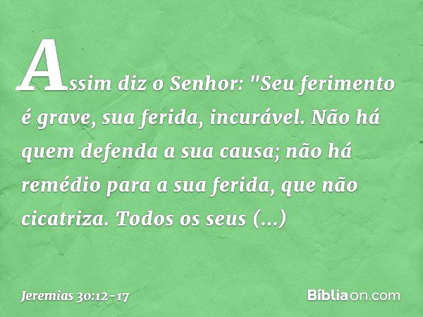 Assim diz o Senhor:
"Seu ferimento é grave,
sua ferida, incurável. Não há quem defenda a sua causa;
não há remédio para a sua ferida,
que não cicatriza. Todos o