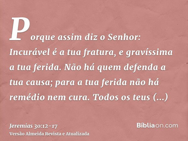 Porque assim diz o Senhor: Incurável é a tua fratura, e gravíssima a tua ferida.Não há quem defenda a tua causa; para a tua ferida não há remédio nem cura.Todos