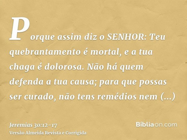 Porque assim diz o SENHOR: Teu quebrantamento é mortal, e a tua chaga é dolorosa.Não há quem defenda a tua causa; para que possas ser curado, não tens remédios 