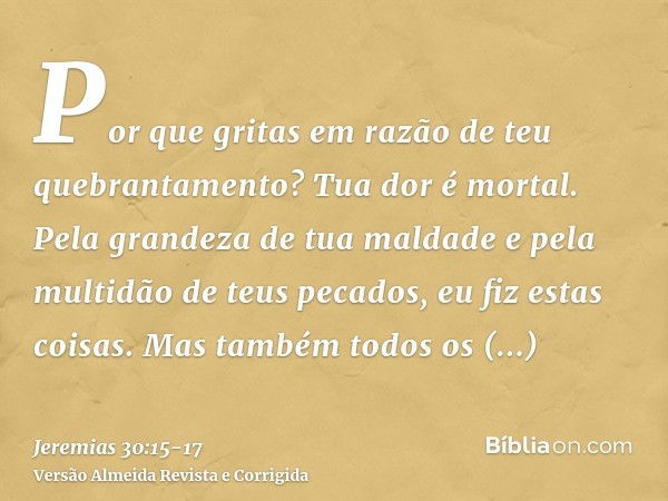 Por que gritas em razão de teu quebrantamento? Tua dor é mortal. Pela grandeza de tua maldade e pela multidão de teus pecados, eu fiz estas coisas.Mas também to