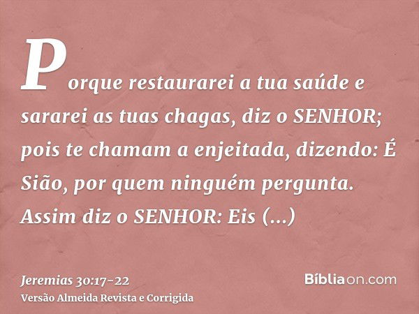 Porque restaurarei a tua saúde e sararei as tuas chagas, diz o SENHOR; pois te chamam a enjeitada, dizendo: É Sião, por quem ninguém pergunta.Assim diz o SENHOR