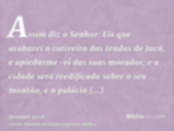 Assim diz o Senhor: Eis que acabarei o cativeiro das tendas de Jacó, e apiedarme-ei das suas moradas; e a cidade será reedificada sobre o seu montão, e o paláci