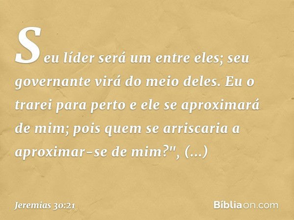 Seu líder será um entre eles;
seu governante virá do meio deles.
Eu o trarei para perto
e ele se aproximará de mim;
pois quem se arriscaria
a aproximar-se de mi