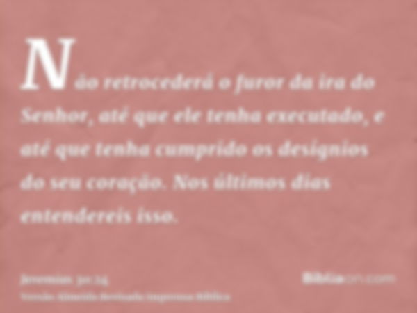 Não retrocederá o furor da ira do Senhor, até que ele tenha executado, e até que tenha cumprido os desígnios do seu coração. Nos últimos dias entendereis isso.