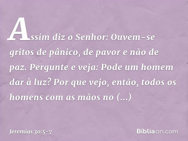 "Assim diz o Senhor:
"Ouvem-se gritos de pânico,
de pavor e não de paz. Pergunte e veja:
Pode um homem dar à luz?
Por que vejo, então, todos os homens
com as mã