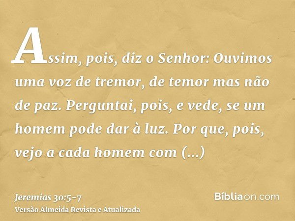 Assim, pois, diz o Senhor: Ouvimos uma voz de tremor, de temor mas não de paz.Perguntai, pois, e vede, se um homem pode dar à luz. Por que, pois, vejo a cada ho